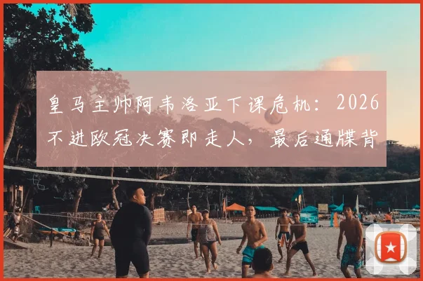 皇马主帅阿韦洛亚下课危机:2026不进欧冠决赛即走人,最后通牒背后原因分析
