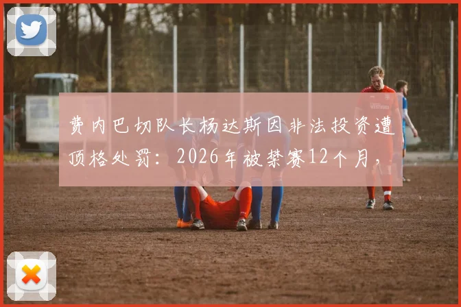 费内巴切队长杨达斯因非法投资遭顶格处罚：2026年被禁赛12个月，事件始末深度解析