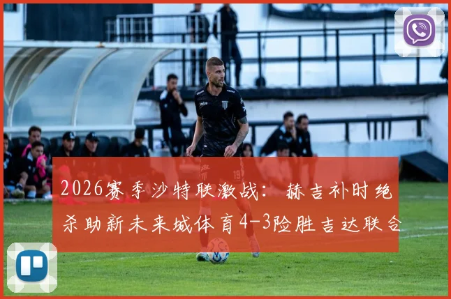 2026赛季沙特联激战：赫吉补时绝杀助新未来城体育4-3险胜吉达联合，全程回放与分析