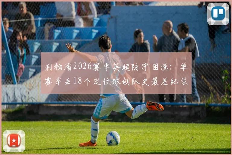 利物浦2026赛季英超防守困境：单赛季丢18个定位球创队史最差纪录，问题究竟出在哪？