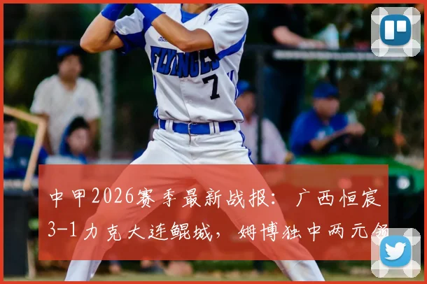 中甲2026赛季最新战报：广西恒宸3-1力克大连鲲城，姆博独中两元领跑射手榜，球队积分形势分析