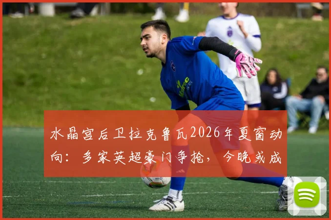 水晶宫后卫拉克鲁瓦2026年夏窗动向：多家英超豪门争抢，今晚或成告别战关键节点