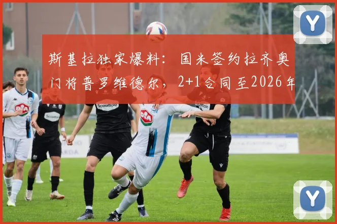 斯基拉独家爆料：国米签约拉齐奥门将普罗维德尔，2+1合同至2026年，转会细节与薪资分析