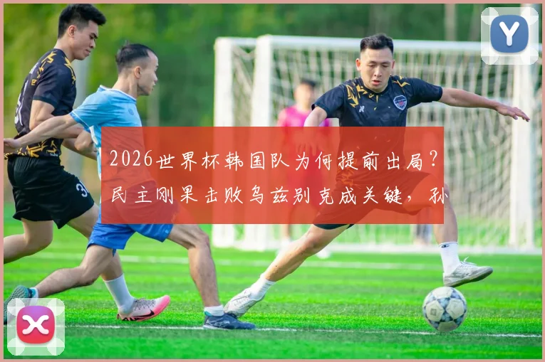 2026世界杯韩国队为何提前出局?民主刚果击败乌兹别克成关键,孙兴慜等球星赛后反应分析