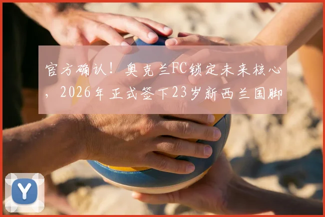 官方确认！奥克兰FC锁定未来核心，2026年正式签下23岁新西兰国脚贝利斯