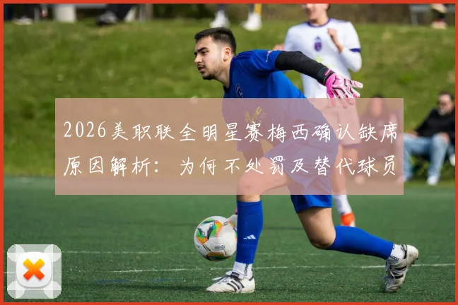 2026美职联全明星赛梅西确认缺席原因解析:为何不处罚及替代球员名单前瞻