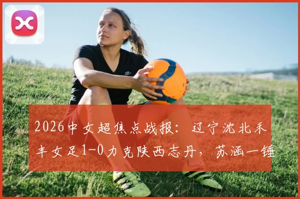 2026中女超焦点战报:辽宁沈北禾丰女足1-0力克陕西志丹,苏涵一锤定音助球队抢得关键三分