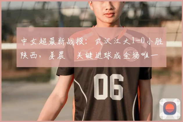 中女超最新战报：武汉江大1-0小胜陕西，姜晨璟关键进球成全场唯一亮点