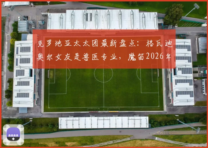 克罗地亚太太团最新盘点：格瓦迪奥尔女友是兽医专业，魔笛2026年前仍可能续约，老婆经纪人身份揭秘
