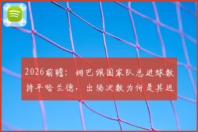 2026前瞻：姆巴佩国家队总进球数持平哈兰德，出场次数为何是其近两倍？效率深度对比解读