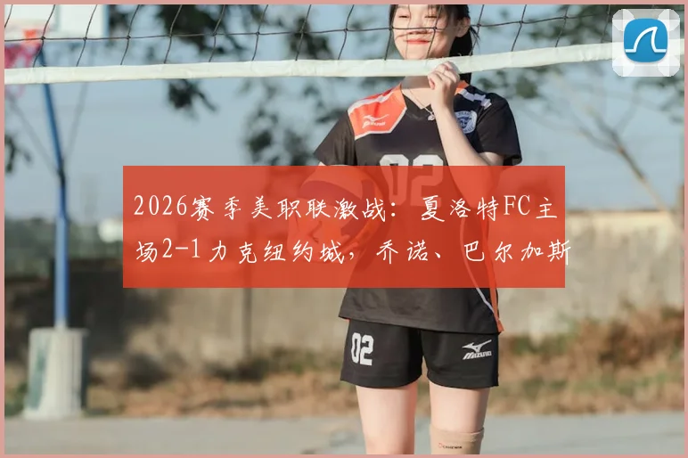 2026赛季美职联激战：夏洛特FC主场2-1力克纽约城，乔诺、巴尔加斯双双建功
