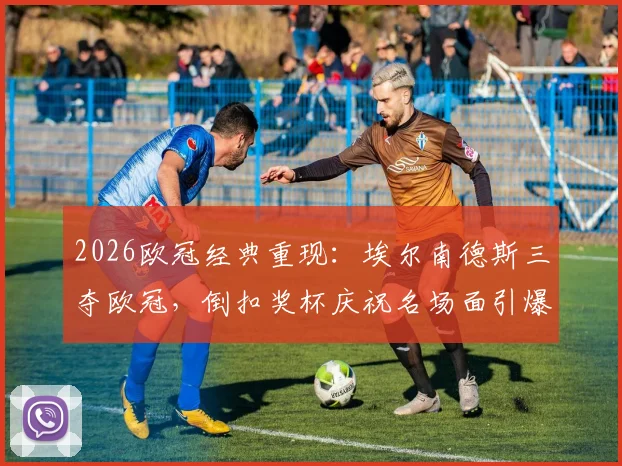 2026欧冠经典重现:埃尔南德斯三夺欧冠,倒扣奖杯庆祝名场面引爆回忆杀