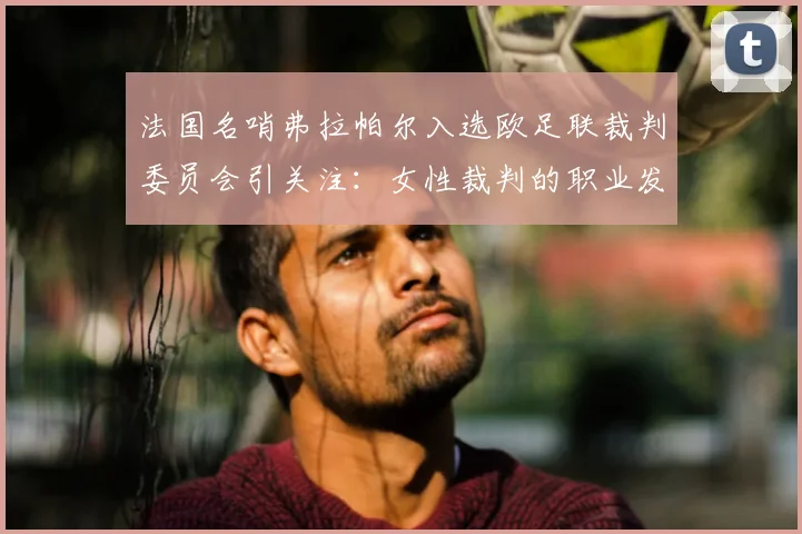 法国名哨弗拉帕尔入选欧足联裁判委员会引关注：女性裁判的职业发展路径与未来前景探讨