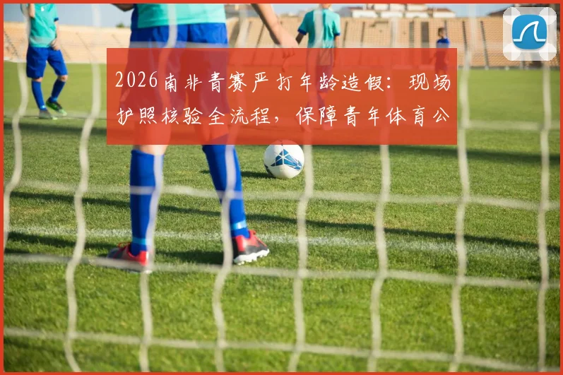 2026南非青赛严打年龄造假：现场护照核验全流程，保障青年体育公平竞争环境