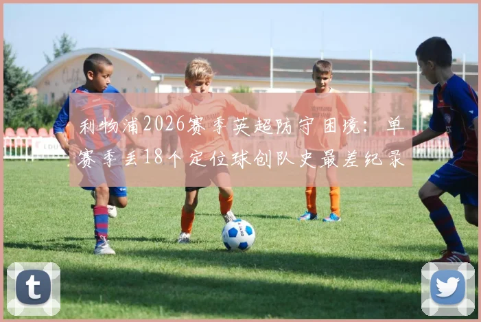 利物浦2026赛季英超防守困境：单赛季丢18个定位球创队史最差纪录，问题究竟出在哪？