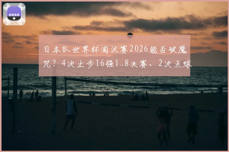 日本队世界杯淘汰赛2026能否破魔咒？4次止步16强1_8决赛，2次点球告负解析