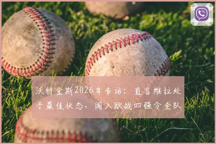 沃特金斯2026年专访：直言维拉处于最佳状态，闯入欧战四强令全队欣喜若狂，附赛后采访原文