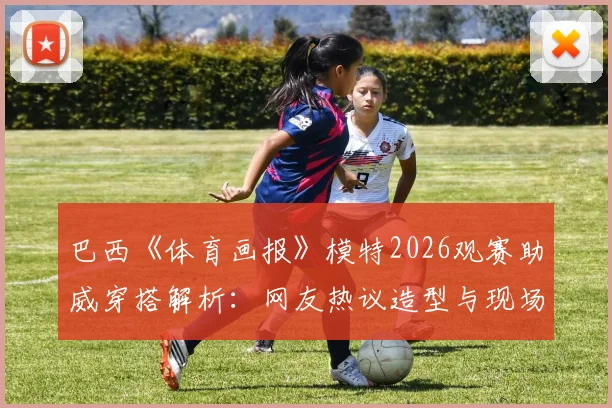 巴西《体育画报》模特2026观赛助威穿搭解析:网友热议造型与现场穿搭指南