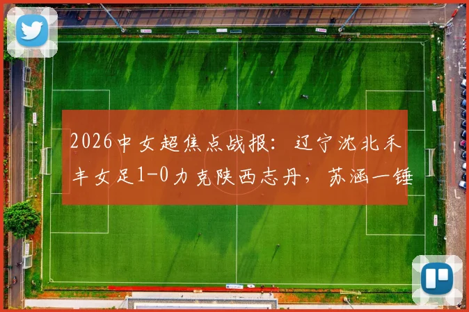 2026中女超焦点战报：辽宁沈北禾丰女足1-0力克陕西志丹，苏涵一锤定音助球队抢得关键三分