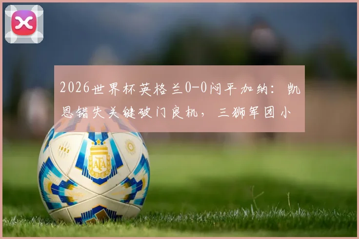 2026世界杯英格兰0-0闷平加纳：凯恩错失关键破门良机，三狮军团小组头名仍不稳