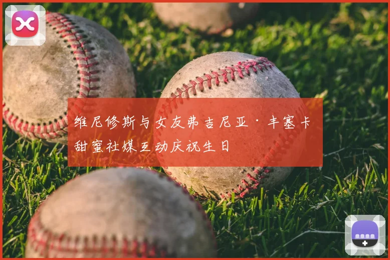 维尼修斯与女友弗吉尼亚·丰塞卡 甜蜜社媒互动庆祝生日