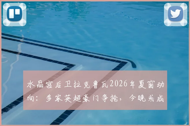 水晶宫后卫拉克鲁瓦2026年夏窗动向：多家英超豪门争抢，今晚或成告别战关键节点