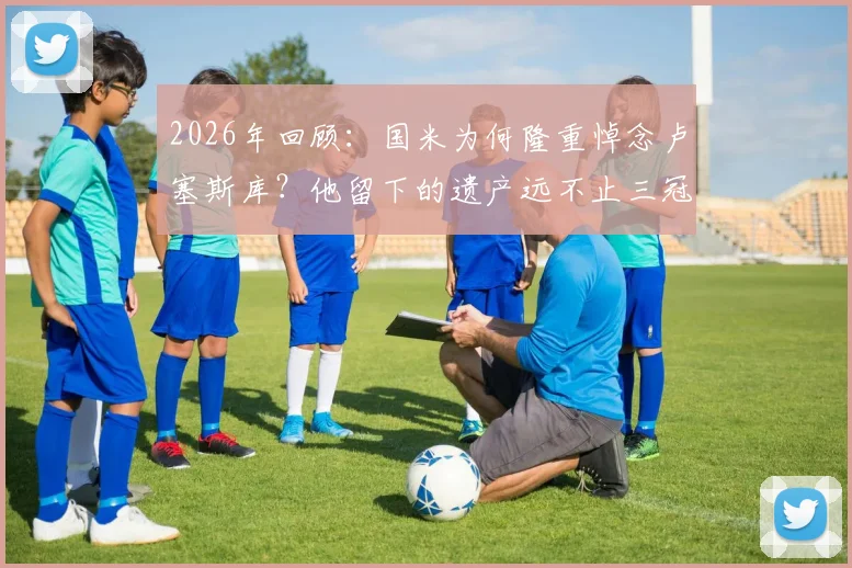 2026年回顾:国米为何隆重悼念卢塞斯库?他留下的遗产远不止三冠王