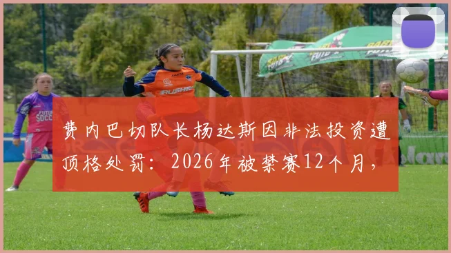 费内巴切队长杨达斯因非法投资遭顶格处罚：2026年被禁赛12个月，事件始末深度解析