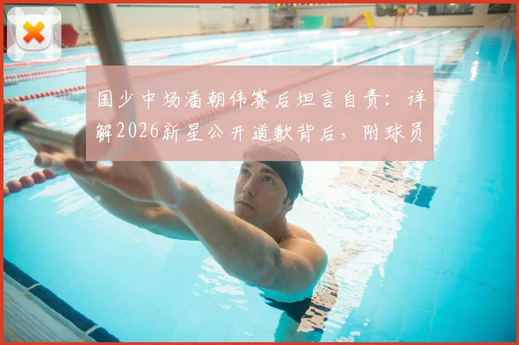 国少中场潘朝伟赛后坦言自责:详解2026新星公开道歉背后,附球员技术特点与成长前景分析