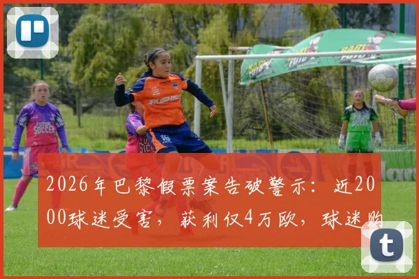 2026年巴黎假票案告破警示：近2000球迷受害，获利仅4万欧，球迷购票防骗全攻略