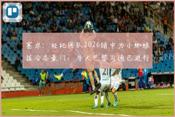 塞尔：经纪团队2026暗中为小蜘蛛接洽各豪门，与大巴黎沟通已进行，转会市场风起云涌