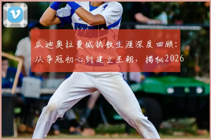 瓜迪奥拉曼城执教生涯深度回顾:从争冠初心到建立王朝,揭秘2026年他为何感慨“从未想过留任这么久”