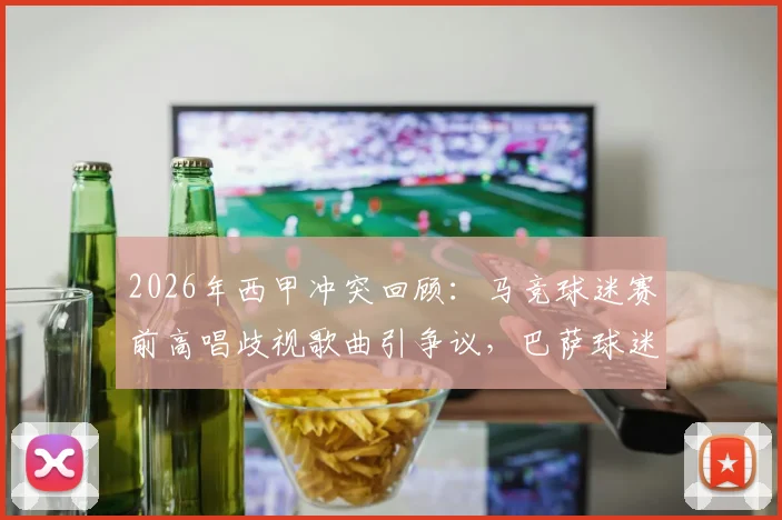 2026年西甲冲突回顾:马竞球迷赛前高唱歧视歌曲引争议,巴萨球迷大巴遭砸事件全解析