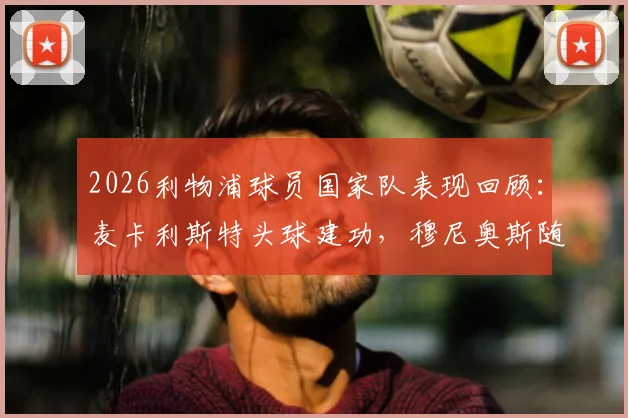2026利物浦球员国家队表现回顾:麦卡利斯特头球建功,穆尼奥斯随队挺进半决赛