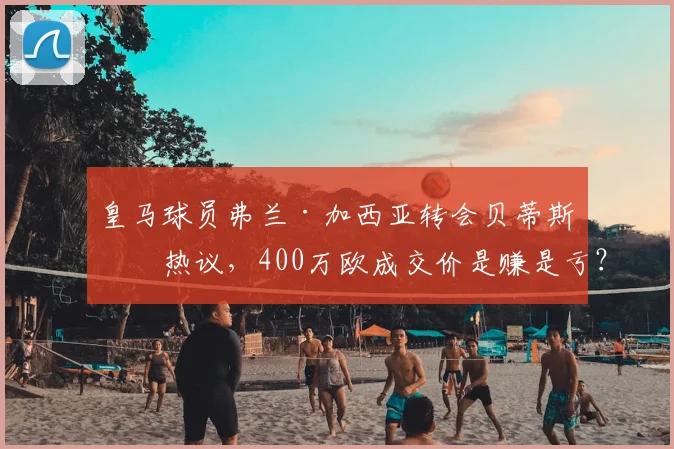 皇马球员弗兰·加西亚转会贝蒂斯引热议，400万欧成交价是赚是亏？深度解读球员前景