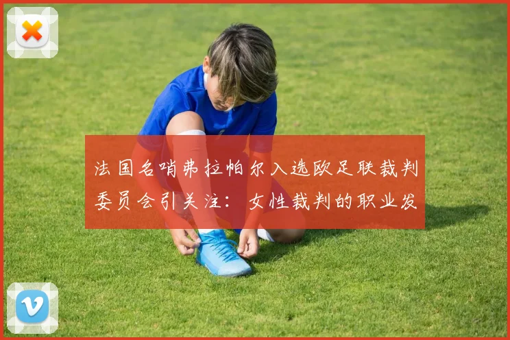 法国名哨弗拉帕尔入选欧足联裁判委员会引关注：女性裁判的职业发展路径与未来前景探讨