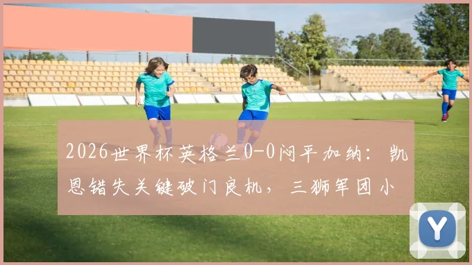 2026世界杯英格兰0-0闷平加纳：凯恩错失关键破门良机，三狮军团小组头名仍不稳