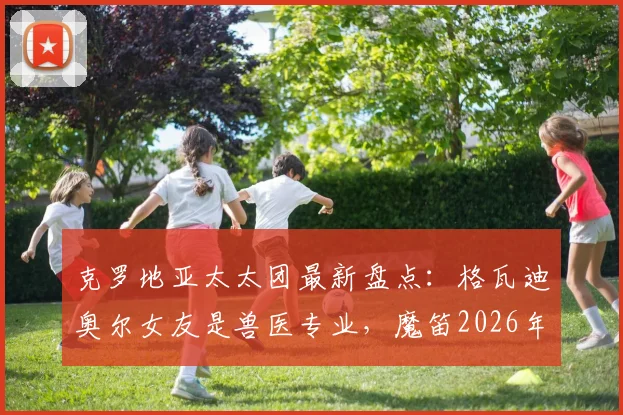 克罗地亚太太团最新盘点:格瓦迪奥尔女友是兽医专业,魔笛2026年前仍可能续约,老婆经纪人身份揭秘