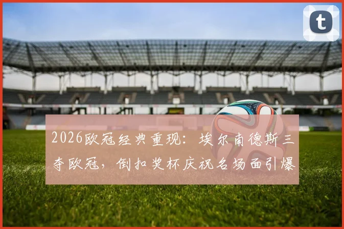 2026欧冠经典重现：埃尔南德斯三夺欧冠，倒扣奖杯庆祝名场面引爆回忆杀