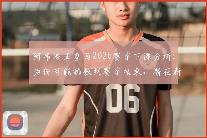 阿韦洛亚皇马2026赛季下课分析：为何可能执教到赛季结束，潜在新帅人选与球队未来展望