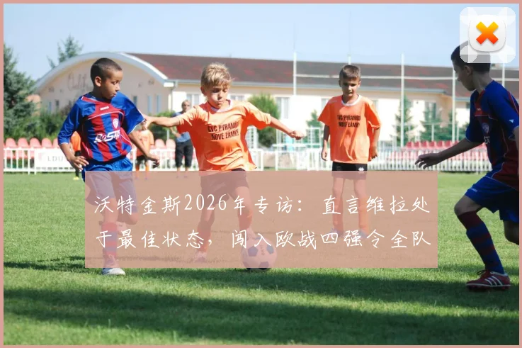 沃特金斯2026年专访：直言维拉处于最佳状态，闯入欧战四强令全队欣喜若狂，附赛后采访原文