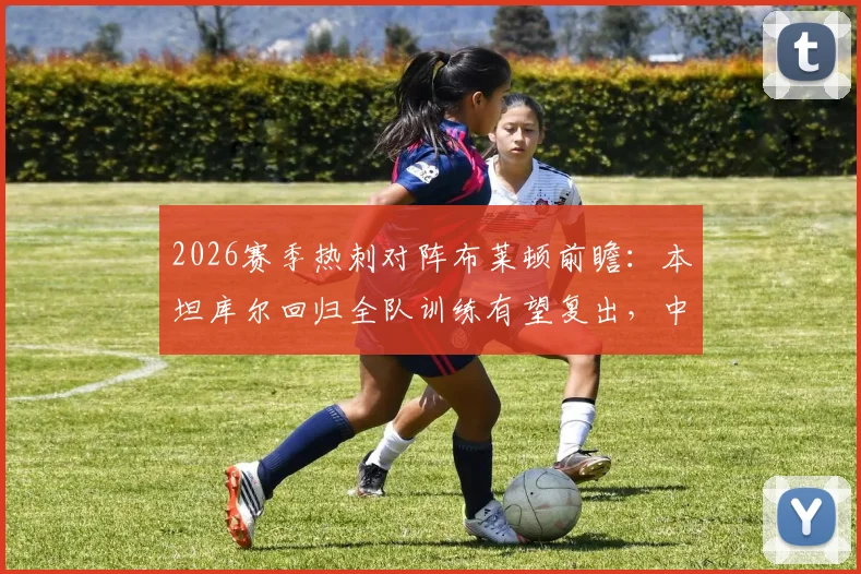 2026赛季热刺对阵布莱顿前瞻：本坦库尔回归全队训练有望复出，中场阵容变化及影响分析