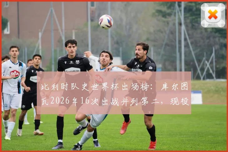比利时队史世界杯出场榜:库尔图瓦2026年16次出战并列第二,现役门神数据全解析