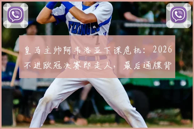 皇马主帅阿韦洛亚下课危机：2026不进欧冠决赛即走人，最后通牒背后原因分析