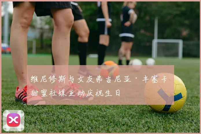 维尼修斯与女友弗吉尼亚·丰塞卡 甜蜜社媒互动庆祝生日