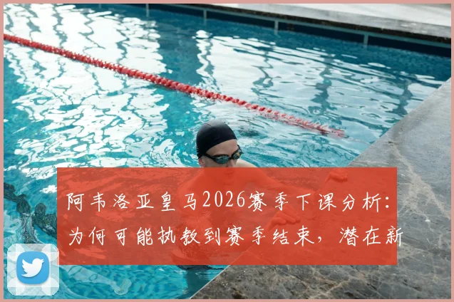 阿韦洛亚皇马2026赛季下课分析：为何可能执教到赛季结束，潜在新帅人选与球队未来展望
