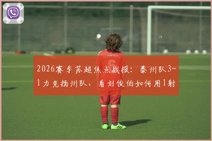 2026赛季苏超焦点战报:泰州队3-1力克扬州队,看刘俊伯如何用1射1传主宰比赛