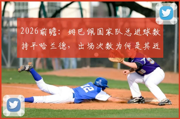 2026前瞻：姆巴佩国家队总进球数持平哈兰德，出场次数为何是其近两倍？效率深度对比解读
