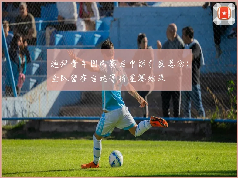迪拜青年国民赛后申诉引发悬念：全队留在吉达等待重赛结果