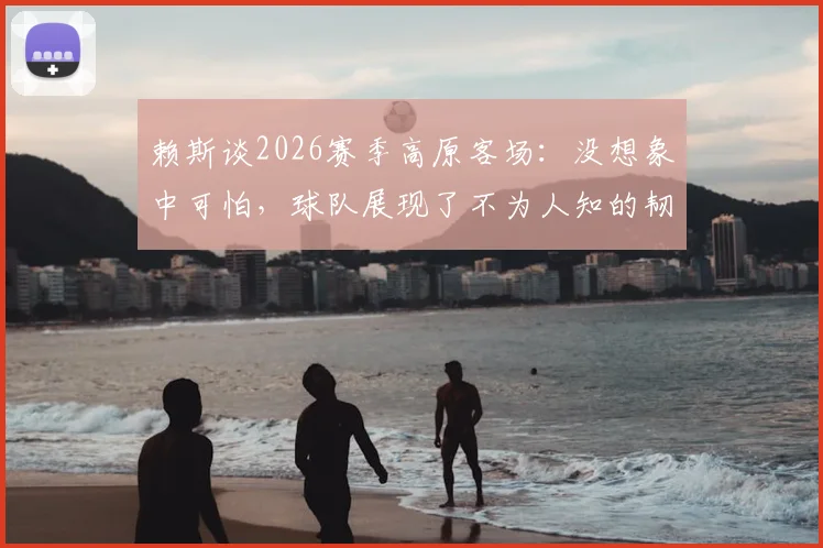 赖斯谈2026赛季高原客场：没想象中可怕，球队展现了不为人知的韧性一面
